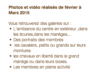  Photos et vidéo réalisés de février à Mars 2015 Vous retrouverez des galeries sur : L'ambiance du centre en extérieur ,dans les écuries,dans les manèges... Des portraits des membres les cavaliers, petits ou grands sur leurs montures les chevaux en liberté dans le grand manège ou dans leurs boxes. Les membres en pleine activité