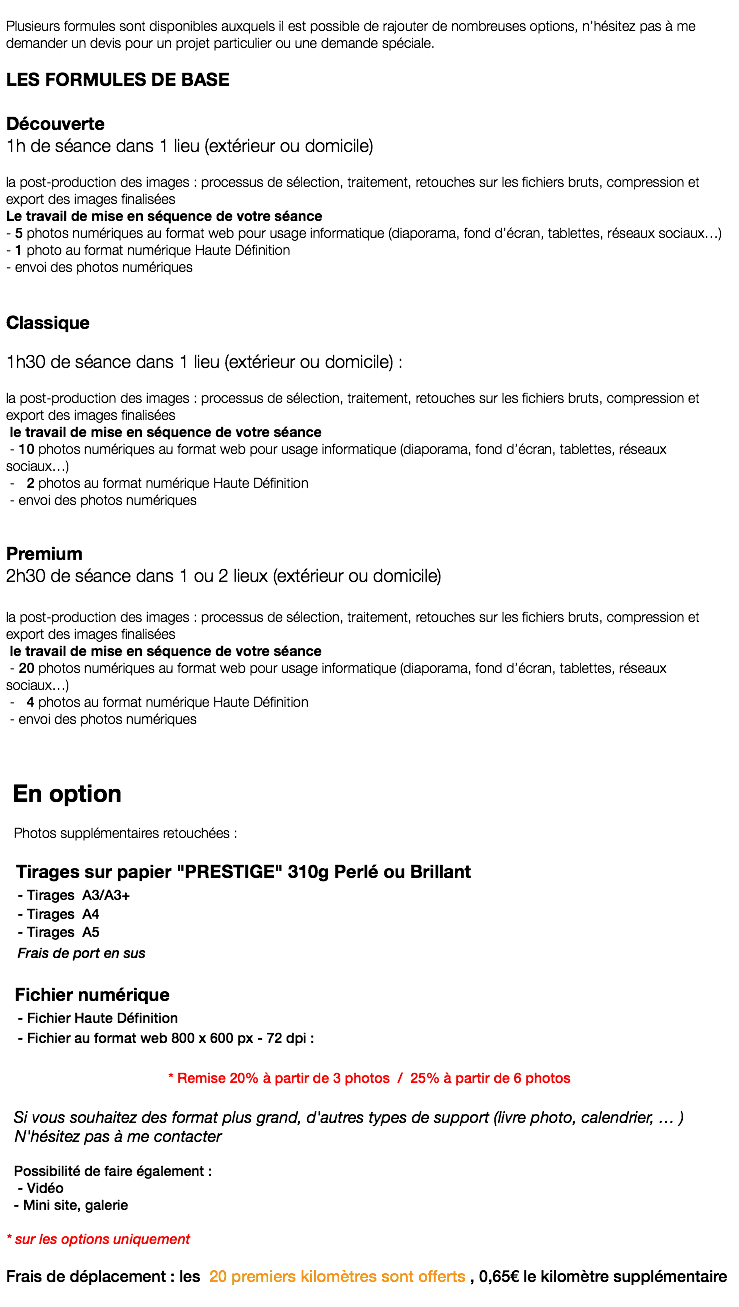  Plusieurs formules sont disponibles auxquels il est possible de rajouter de nombreuses options, n’hésitez pas à me demander un devis pour un projet particulier ou une demande spéciale. LES FORMULES DE BASE Découverte 1h de séance dans 1 lieu (extérieur ou domicile) la post-production des images : processus de sélection, traitement, retouches sur les fichiers bruts, compression et export des images finalisées Le travail de mise en séquence de votre séance - 5 photos numériques au format web pour usage informatique (diaporama, fond d’écran, tablettes, réseaux sociaux…) - 1 photo au format numérique Haute Définition - envoi des photos numériques Classique 1h30 de séance dans 1 lieu (extérieur ou domicile) : la post-production des images : processus de sélection, traitement, retouches sur les fichiers bruts, compression et export des images finalisées le travail de mise en séquence de votre séance - 10 photos numériques au format web pour usage informatique (diaporama, fond d’écran, tablettes, réseaux sociaux…) - 2 photos au format numérique Haute Définition - envoi des photos numériques Premium 2h30 de séance dans 1 ou 2 lieux (extérieur ou domicile) la post-production des images : processus de sélection, traitement, retouches sur les fichiers bruts, compression et export des images finalisées le travail de mise en séquence de votre séance - 20 photos numériques au format web pour usage informatique (diaporama, fond d’écran, tablettes, réseaux sociaux…) - 4 photos au format numérique Haute Définition - envoi des photos numériques En option Photos supplémentaires retouchées : Tirages sur papier "PRESTIGE" 310g Perlé ou Brillant - Tirages A3/A3+ - Tirages A4 - Tirages A5 Frais de port en sus Fichier numérique - Fichier Haute Définition - Fichier au format web 800 x 600 px - 72 dpi : * Remise 20% à partir de 3 photos / 25% à partir de 6 photos Si vous souhaitez des format plus grand, d'autres types de support (livre photo, calendrier, … ) N'hésitez pas à me contacter Possibilité de faire également : - Vidéo - Mini site, galerie * sur les options uniquement Frais de déplacement : les 20 premiers kilomètres sont offerts , 0,65€ le kilomètre supplémentaire 