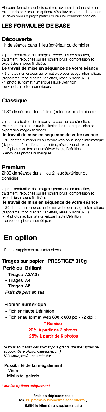  Plusieurs formules sont disponibles auxquels il est possible de rajouter de nombreuses options, n’hésitez pas à me demander un devis pour un projet particulier ou une demande spéciale. LES FORMULES DE BASE Découverte 1h de séance dans 1 lieu (extérieur ou domicile) la post-production des images : processus de sélection, traitement, retouches sur les fichiers bruts, compression et export des images finalisées Le travail de mise en séquence de votre séance - 5 photos numériques au format web pour usage informatique (diaporama, fond d’écran, tablettes, réseaux sociaux…) - 1 photo au format numérique Haute Définition - envoi des photos numériques Classique 1h30 de séance dans 1 lieu (extérieur ou domicile) : la post-production des images : processus de sélection, traitement, retouches sur les fichiers bruts, compression et export des images finalisées le travail de mise en séquence de votre séance - 10 photos numériques au format web pour usage informatique (diaporama, fond d’écran, tablettes, réseaux sociaux…) - 2 photos au format numérique Haute Définition - envoi des photos numériques Premium 2h30 de séance dans 1 ou 2 lieux (extérieur ou domicile) la post-production des images : processus de sélection, traitement, retouches sur les fichiers bruts, compression et export des images finalisées le travail de mise en séquence de votre séance - 20 photos numériques au format web pour usage informatique (diaporama, fond d’écran, tablettes, réseaux sociaux…) - 4 photos au format numérique Haute Définition - envoi des photos numériques En option Photos supplémentaires retouchées : Tirages sur papier "PRESTIGE" 310g Perlé ou Brillant - Tirages A3/A3+ - Tirages A4 - Tirages A5 Frais de port en sus Fichier numérique - Fichier Haute Définition - Fichier au format web 800 x 600 px - 72 dpi : * Remise 20% à partir de 3 photos 25% à partir de 6 photos Si vous souhaitez des format plus grand, d'autres types de support (livre photo, calendrier, … ) N'hésitez pas à me contacter Possibilité de faire également : - Vidéo - Mini site, galerie * sur les options uniquement Frais de déplacement : les 20 premiers kilomètres sont offerts , 0,65€ le kilomètre supplémentaire 