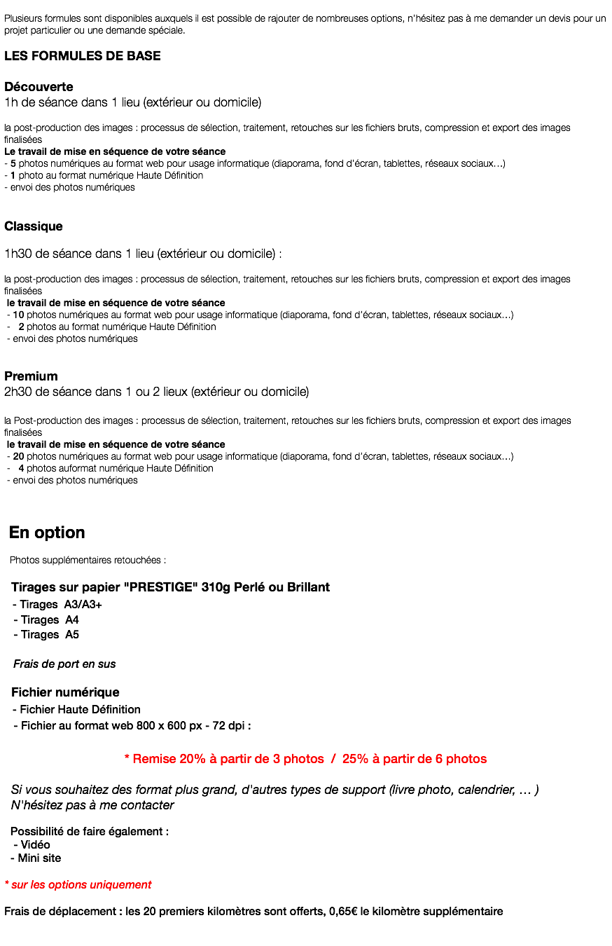  Plusieurs formules sont disponibles auxquels il est possible de rajouter de nombreuses options, n’hésitez pas à me demander un devis pour un projet particulier ou une demande spéciale. LES FORMULES DE BASE Découverte 1h de séance dans 1 lieu (extérieur ou domicile) la post-production des images : processus de sélection, traitement, retouches sur les fichiers bruts, compression et export des images finalisées Le travail de mise en séquence de votre séance - 5 photos numériques au format web pour usage informatique (diaporama, fond d’écran, tablettes, réseaux sociaux…) - 1 photo au format numérique Haute Définition - envoi des photos numériques Classique 1h30 de séance dans 1 lieu (extérieur ou domicile) : la post-production des images : processus de sélection, traitement, retouches sur les fichiers bruts, compression et export des images finalisées le travail de mise en séquence de votre séance - 10 photos numériques au format web pour usage informatique (diaporama, fond d’écran, tablettes, réseaux sociaux…) - 2 photos au format numérique Haute Définition - envoi des photos numériques Premium 2h30 de séance dans 1 ou 2 lieux (extérieur ou domicile) la Post-production des images : processus de sélection, traitement, retouches sur les fichiers bruts, compression et export des images finalisées le travail de mise en séquence de votre séance - 20 photos numériques au format web pour usage informatique (diaporama, fond d’écran, tablettes, réseaux sociaux…) - 4 photos auformat numérique Haute Définition - envoi des photos numériques En option Photos supplémentaires retouchées : Tirages sur papier "PRESTIGE" 310g Perlé ou Brillant - Tirages A3/A3+ - Tirages A4 - Tirages A5 Frais de port en sus Fichier numérique - Fichier Haute Définition - Fichier au format web 800 x 600 px - 72 dpi : * Remise 20% à partir de 3 photos / 25% à partir de 6 photos Si vous souhaitez des format plus grand, d'autres types de support (livre photo, calendrier, … ) N'hésitez pas à me contacter Possibilité de faire également : - Vidéo - Mini site * sur les options uniquement Frais de déplacement : les 20 premiers kilomètres sont offerts, 0,65€ le kilomètre supplémentaire 