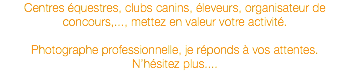 Centres équestres, clubs canins, éleveurs, organisateur de concours,..., mettez en valeur votre activité. Photographe professionnelle, je réponds à vos attentes. N’hésitez plus....