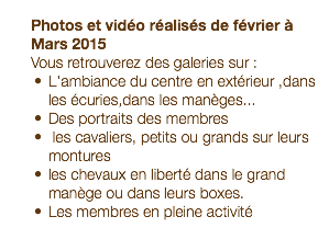  Photos et vidéo réalisés de février à Mars 2015 Vous retrouverez des galeries sur : L'ambiance du centre en extérieur ,dans les écuries,dans les manèges... Des portraits des membres les cavaliers, petits ou grands sur leurs montures les chevaux en liberté dans le grand manège ou dans leurs boxes. Les membres en pleine activité